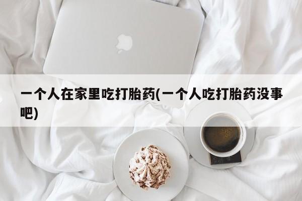 网上打胎药私人店,打胎药专卖一个人在家里吃打胎药(一个人吃打胎药没事吧)