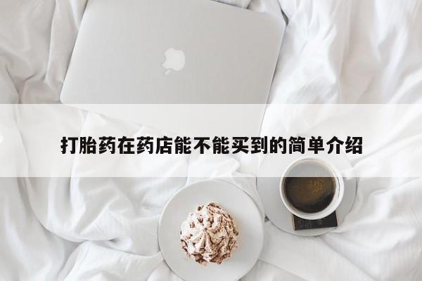 网上打胎药私人店,打胎药专卖打胎药在药店能不能买到的简单介绍