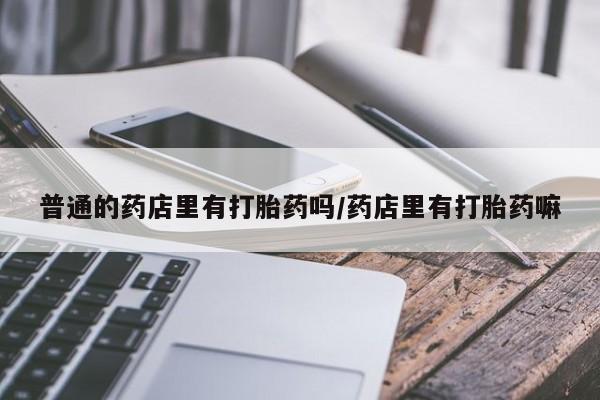 网上打胎药私人店,打胎药专卖普通的药店里有打胎药吗/药店里有打胎药嘛