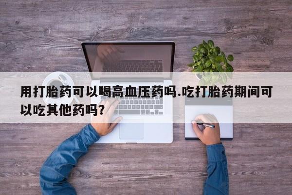 网上打胎药私人店,打胎药专卖用打胎药可以喝高血压药吗.吃打胎药期间可以吃其他药吗？