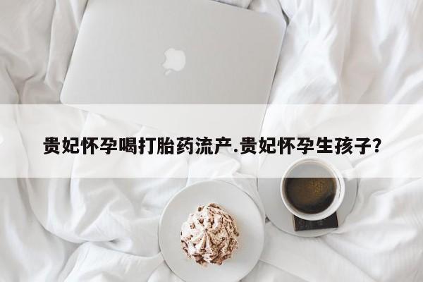 网上打胎药私人店,打胎药专卖贵妃怀孕喝打胎药流产.贵妃怀孕生孩子？