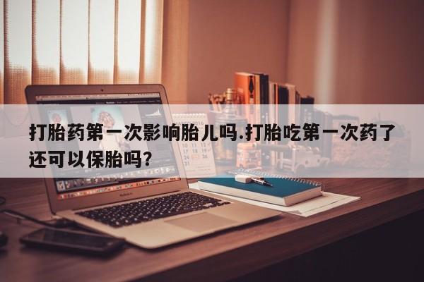 网上打胎药私人店,打胎药专卖打胎药第一次影响胎儿吗.打胎吃第一次药了还可以保胎吗？
