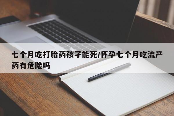 网上打胎药私人店,打胎药专卖七个月吃打胎药孩孑能死/怀孕七个月吃流产药有危险吗