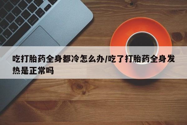 网上打胎药私人店,打胎药专卖吃打胎药全身都冷怎么办/吃了打胎药全身发热是正常吗