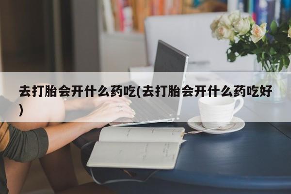 网上打胎药私人店,打胎药专卖去打胎会开什么药吃(去打胎会开什么药吃好)