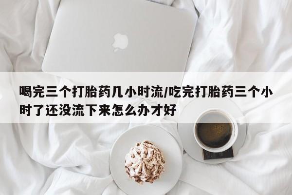 网上打胎药私人店,打胎药专卖喝完三个打胎药几小时流/吃完打胎药三个小时了还没流下来怎么办才好