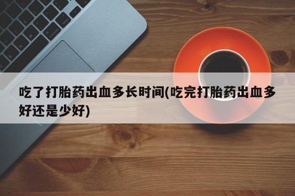 网上打胎药私人店,打胎药专卖吃了打胎药出血多长时间(吃完打胎药出血多好还是少好)