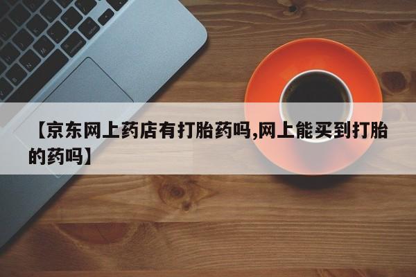网上打胎药私人店,打胎药专卖【京东网上药店有打胎药吗,网上能买到打胎的药吗】