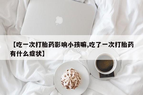 网上打胎药私人店,打胎药专卖【吃一次打胎药影响小孩嘛,吃了一次打胎药有什么症状】