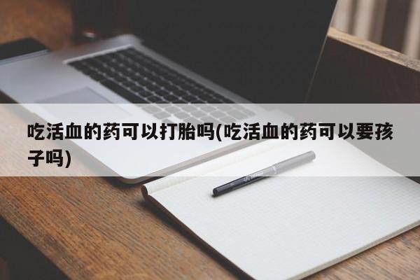 网上打胎药私人店,打胎药专卖吃活血的药可以打胎吗(吃活血的药可以要孩子吗)