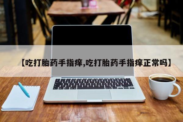 网上打胎药私人店,打胎药专卖【吃打胎药手指痒,吃打胎药手指痒正常吗】