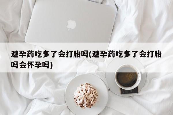 网上打胎药私人店,打胎药专卖避孕药吃多了会打胎吗(避孕药吃多了会打胎吗会怀孕吗)