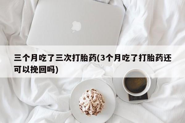 网上打胎药私人店,打胎药专卖三个月吃了三次打胎药(3个月吃了打胎药还可以挽回吗)