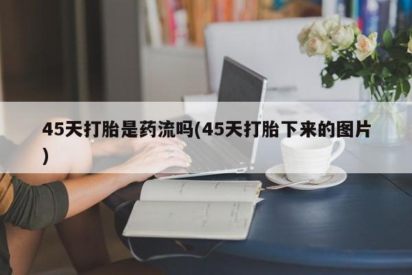 网上打胎药私人店,打胎药专卖45天打胎是药流吗(45天打胎下来的图片)