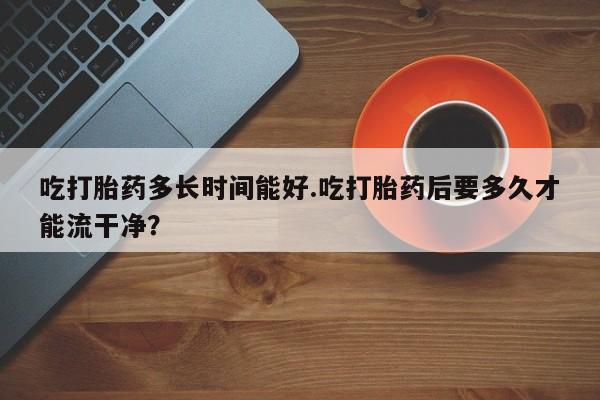 网上打胎药私人店,打胎药专卖吃打胎药多长时间能好.吃打胎药后要多久才能流干净？