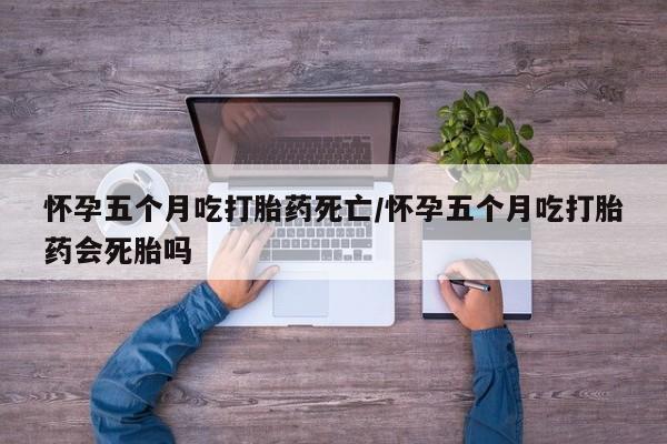 网上打胎药私人店,打胎药专卖怀孕五个月吃打胎药死亡/怀孕五个月吃打胎药会死胎吗