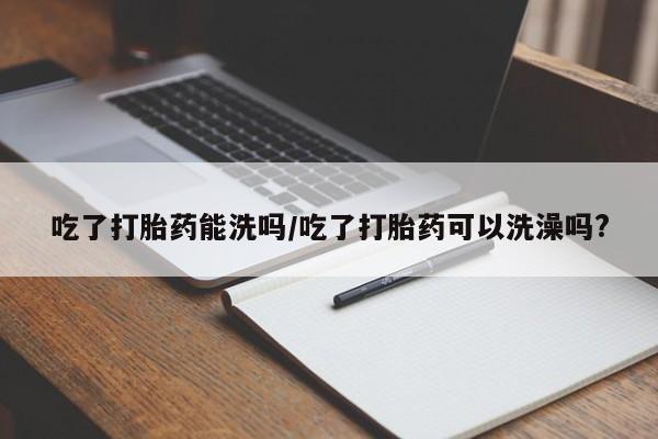 网上打胎药私人店,打胎药专卖吃了打胎药能洗吗/吃了打胎药可以洗澡吗?