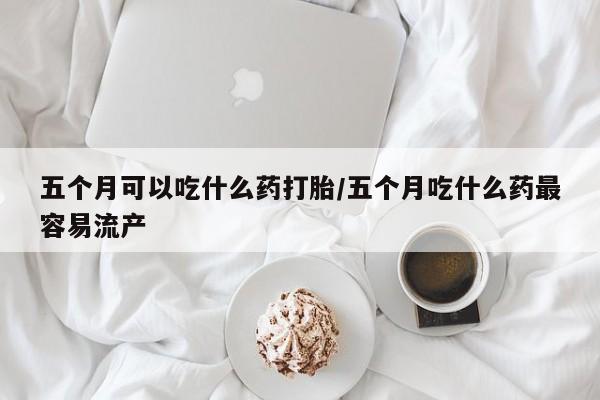 网上打胎药私人店,打胎药专卖五个月可以吃什么药打胎/五个月吃什么药最容易流产