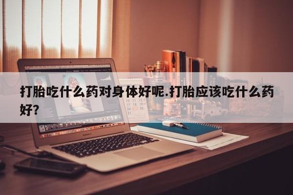 网上打胎药私人店,打胎药专卖打胎吃什么药对身体好呢.打胎应该吃什么药好？