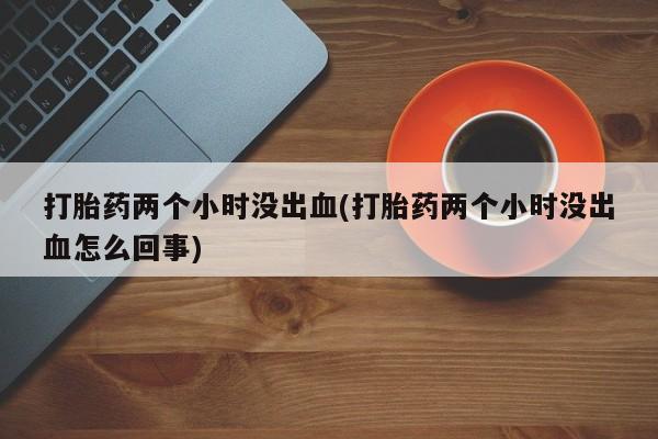 网上打胎药私人店,打胎药专卖打胎药两个小时没出血(打胎药两个小时没出血怎么回事)