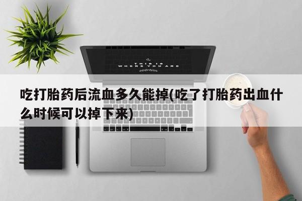 网上打胎药私人店,打胎药专卖吃打胎药后流血多久能掉(吃了打胎药出血什么时候可以掉下来)