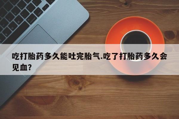 网上打胎药私人店,打胎药专卖吃打胎药多久能吐完胎气.吃了打胎药多久会见血？