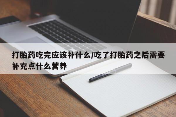 网上打胎药私人店,打胎药专卖打胎药吃完应该补什么/吃了打胎药之后需要补充点什么营养