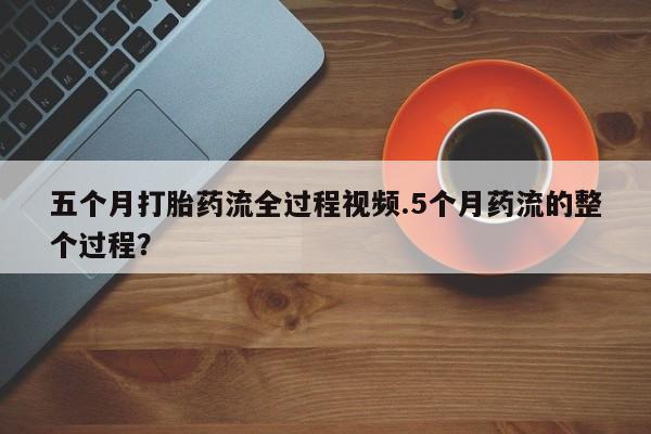 网上打胎药私人店,打胎药专卖五个月打胎药流全过程视频.5个月药流的整个过程？