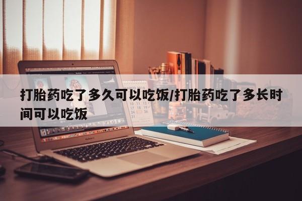 网上打胎药私人店,打胎药专卖打胎药吃了多久可以吃饭/打胎药吃了多长时间可以吃饭