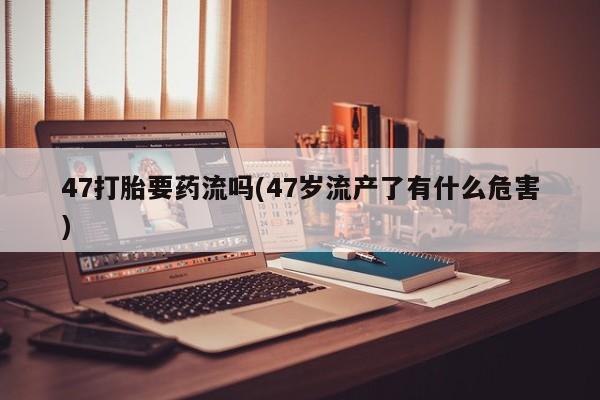 网上打胎药私人店,打胎药专卖47打胎要药流吗(47岁流产了有什么危害)