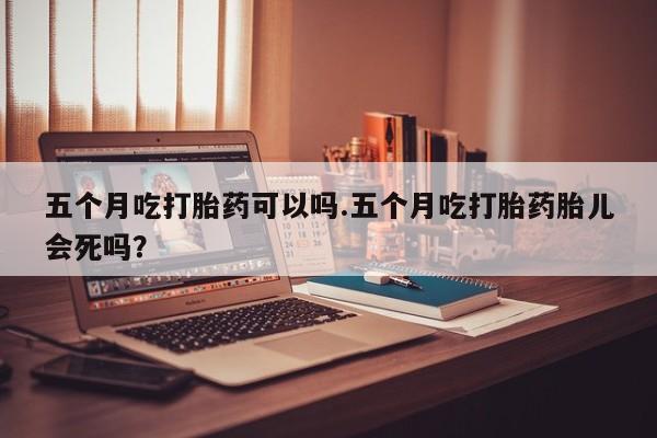 网上打胎药私人店,打胎药专卖五个月吃打胎药可以吗.五个月吃打胎药胎儿会死吗？