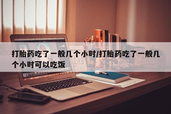 网上打胎药私人店,打胎药专卖打胎药吃了一般几个小时/打胎药吃了一般几个小时可以吃饭