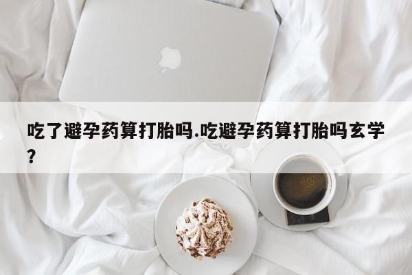 网上打胎药私人店,打胎药专卖吃了避孕药算打胎吗.吃避孕药算打胎吗玄学？