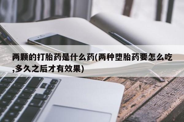 网上打胎药私人店,打胎药专卖两颗的打胎药是什么药(两种堕胎药要怎么吃,多久之后才有效果)