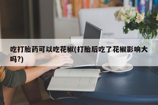 网上打胎药私人店,打胎药专卖吃打胎药可以吃花椒(打胎后吃了花椒影响大吗?)