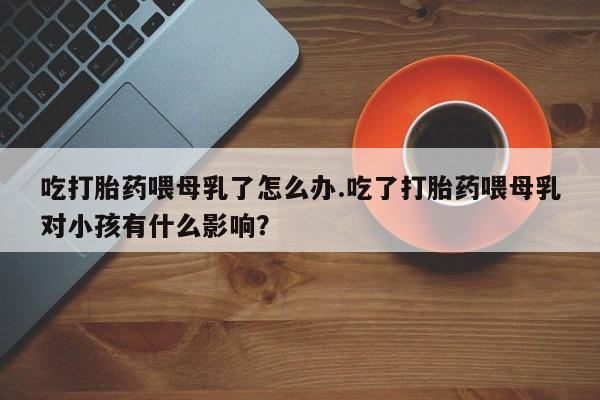 网上打胎药私人店,打胎药专卖吃打胎药喂母乳了怎么办.吃了打胎药喂母乳对小孩有什么影响?