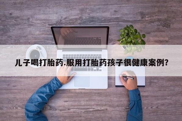 网上打胎药私人店,打胎药专卖儿子喝打胎药.服用打胎药孩子很健康案例？