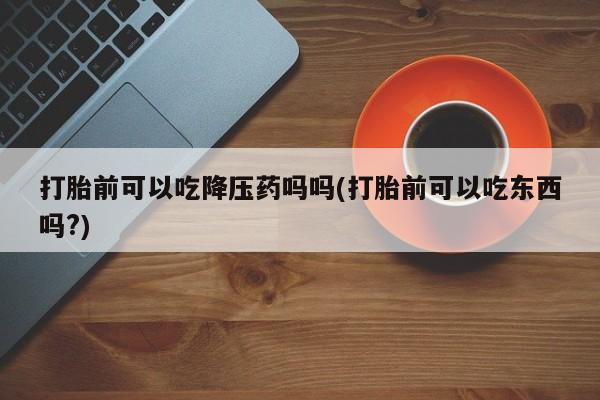 网上打胎药私人店,打胎药专卖打胎前可以吃降压药吗吗(打胎前可以吃东西吗?)
