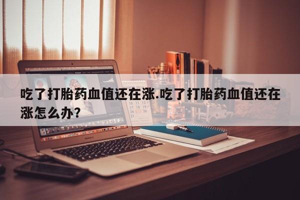 网上打胎药私人店,打胎药专卖吃了打胎药血值还在涨.吃了打胎药血值还在涨怎么办？