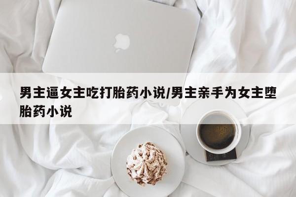 网上打胎药私人店,打胎药专卖男主逼女主吃打胎药小说/男主亲手为女主堕胎药小说