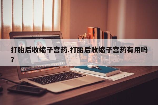 网上打胎药私人店,打胎药专卖打胎后收缩子宫药.打胎后收缩子宫药有用吗？
