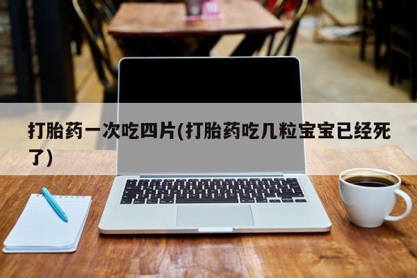 网上打胎药私人店,打胎药专卖打胎药一次吃四片(打胎药吃几粒宝宝已经死了)
