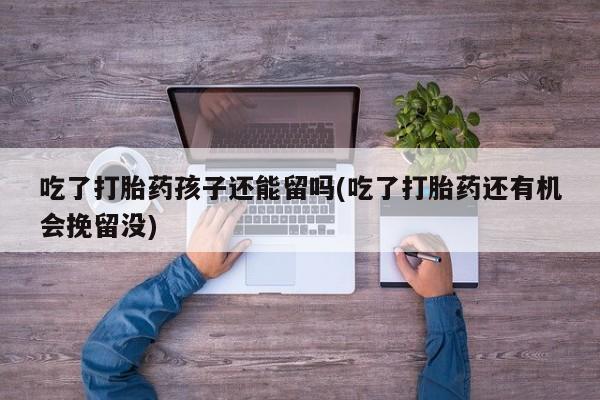网上打胎药私人店,打胎药专卖吃了打胎药孩子还能留吗(吃了打胎药还有机会挽留没)