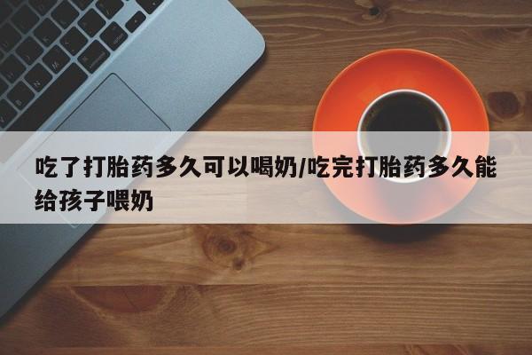 网上打胎药私人店,打胎药专卖吃了打胎药多久可以喝奶/吃完打胎药多久能给孩子喂奶