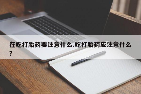 网上打胎药私人店,打胎药专卖在吃打胎药要注意什么.吃打胎药应注意什么？
