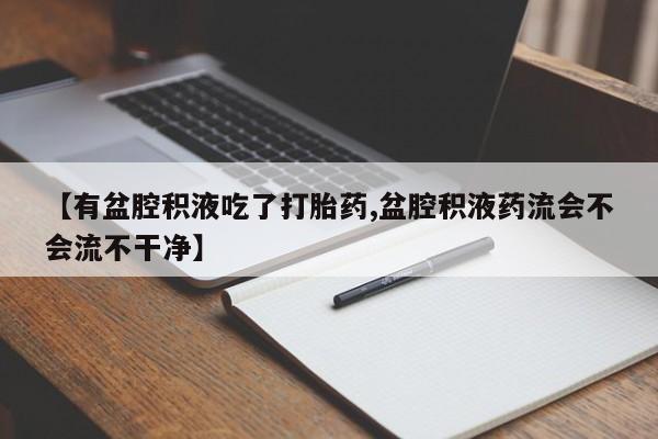 网上打胎药私人店,打胎药专卖【有盆腔积液吃了打胎药,盆腔积液药流会不会流不干净】