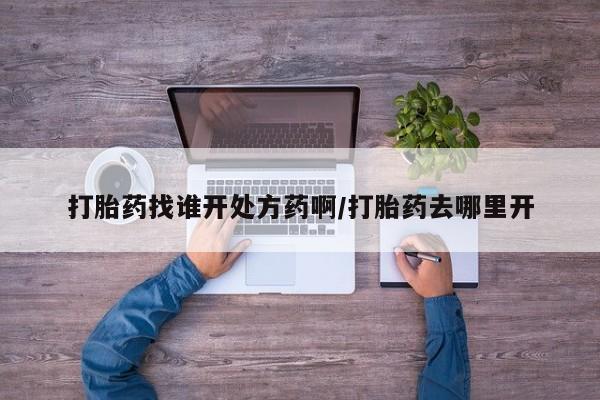 网上打胎药私人店,打胎药专卖打胎药找谁开处方药啊/打胎药去哪里开