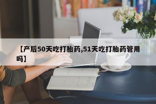 网上打胎药私人店,打胎药专卖【产后50天吃打胎药,51天吃打胎药管用吗】