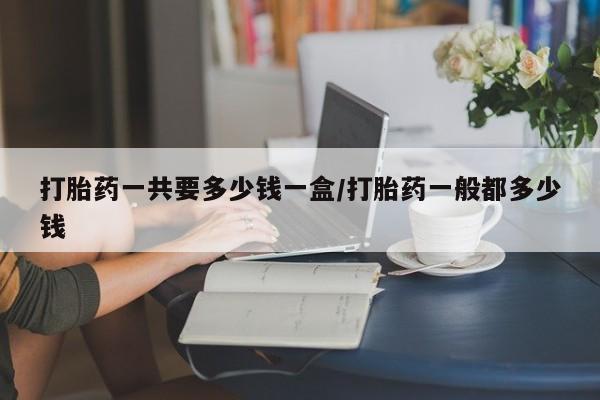 网上打胎药私人店,打胎药专卖打胎药一共要多少钱一盒/打胎药一般都多少钱