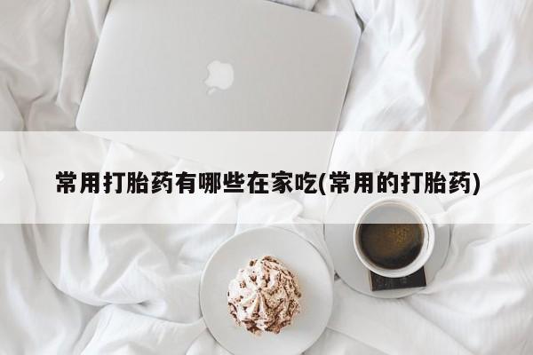 网上打胎药私人店,打胎药专卖常用打胎药有哪些在家吃(常用的打胎药)